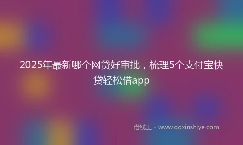 2025年最新哪个网贷好审批，梳理5个支付宝快贷轻松借app