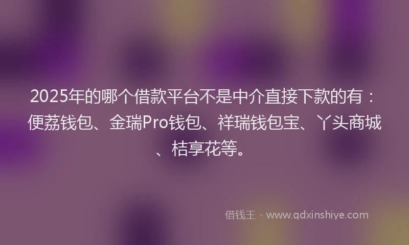 2025年的哪个借款平台不是中介直接下款的有：便荔钱包、金瑞Pro钱包、祥瑞钱包宝、丫头商城、桔享花等。