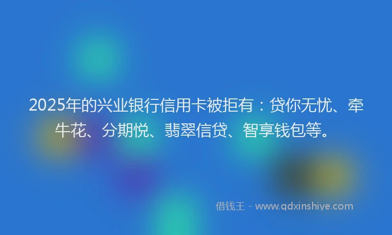 2025年的兴业银行信用卡被拒有：贷你无忧、牵牛花、分期悦、翡翠信贷、智享钱包等。