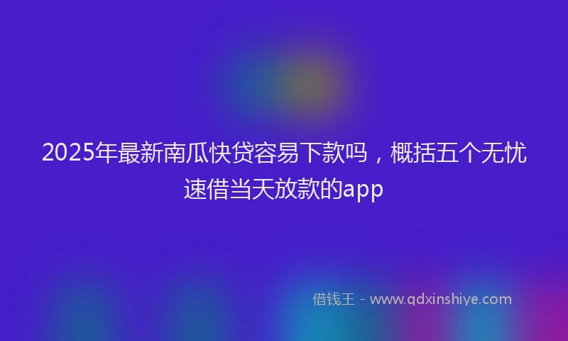 2025年最新南瓜快贷容易下款吗，概括五个无忧速借当天放款的app