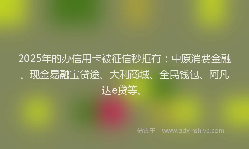2025年的办信用卡被征信秒拒有：中原消费金融、现金易融宝贷途、大利商城、全民钱包、阿凡达e贷等。