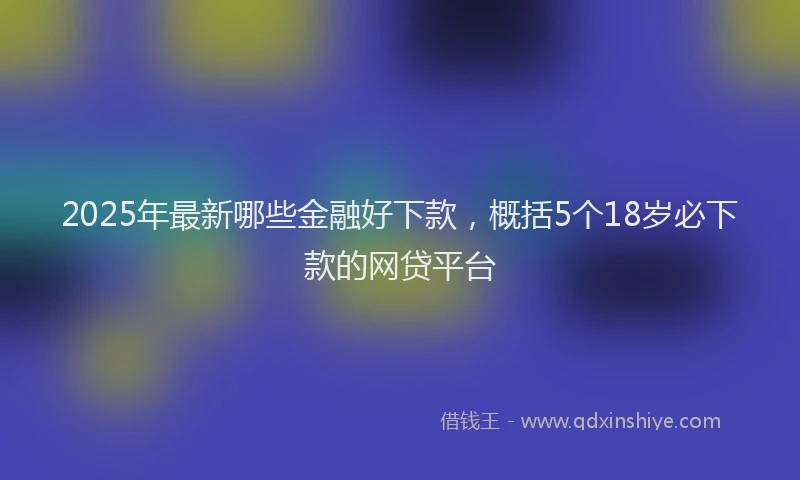 2025年最新哪些金融好下款，概括5个18岁必下款的网贷平台