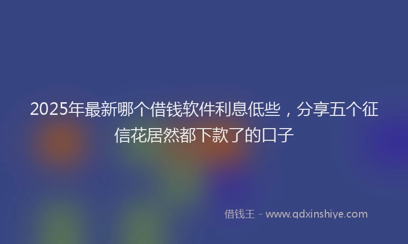 2025年最新哪个借钱软件利息低些，分享五个征信花居然都下款了的口子