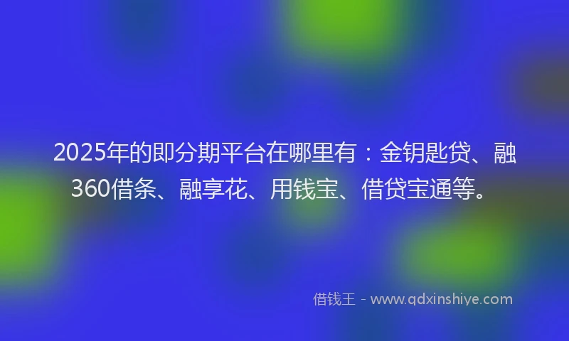 2025年的即分期平台在哪里有：金钥匙贷、融360借条、融享花、用钱宝、借贷宝通等。