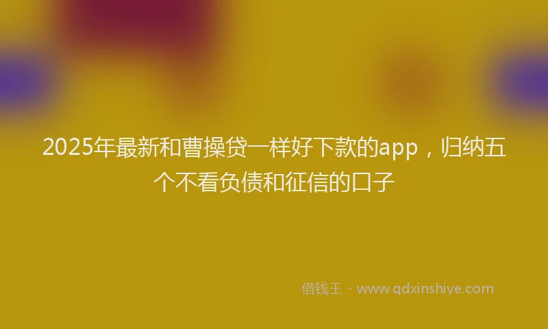 2025年最新和曹操贷一样好下款的app，归纳五个不看负债和征信的口子