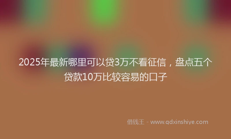 2025年最新哪里可以贷3万不看征信，盘点五个贷款10万比较容易的口子