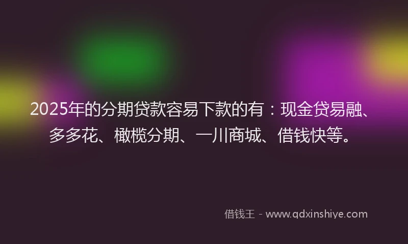 2025年的分期贷款容易下款的有：现金贷易融、多多花、橄榄分期、一川商城、借钱快等。