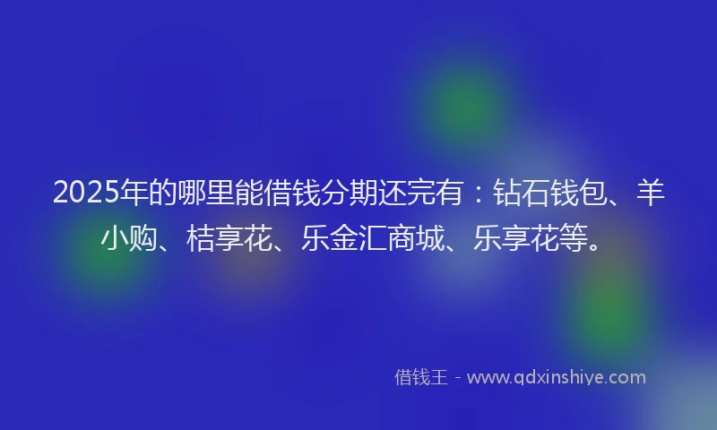 2025年的哪里能借钱分期还完有：钻石钱包、羊小购、桔享花、乐金汇商城、乐享花等。