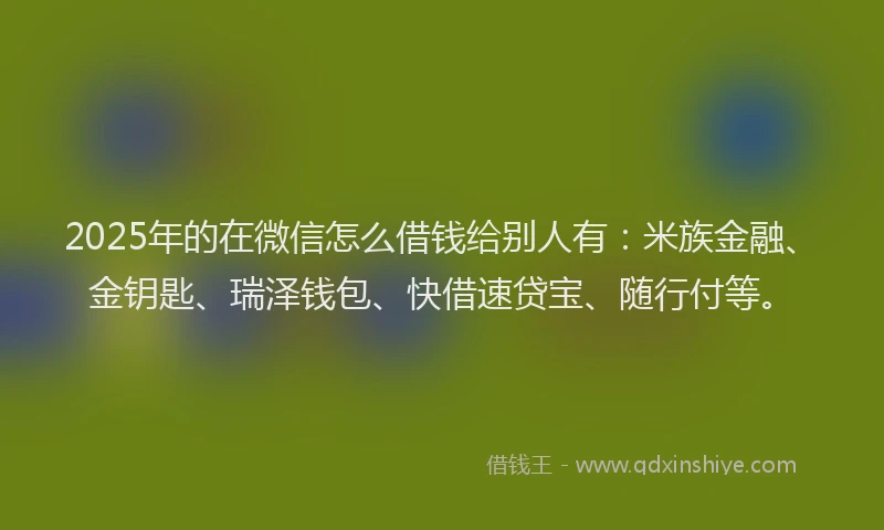 2025年的在微信怎么借钱给别人有：米族金融、金钥匙、瑞泽钱包、快借速贷宝、随行付等。