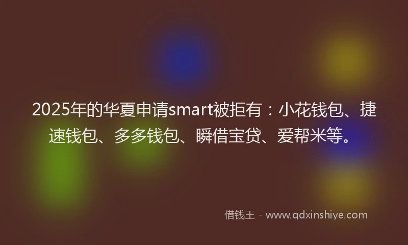 2025年的华夏申请smart被拒有：小花钱包、捷速钱包、多多钱包、瞬借宝贷、爱帮米等。
