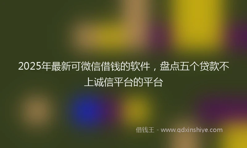 2025年最新可微信借钱的软件，盘点五个贷款不上诚信平台的平台