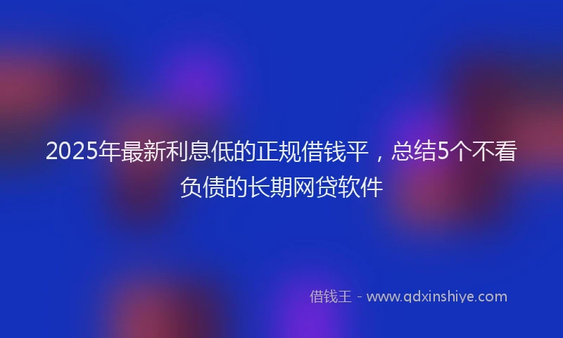 2025年最新利息低的正规借钱平，总结5个不看负债的长期网贷软件