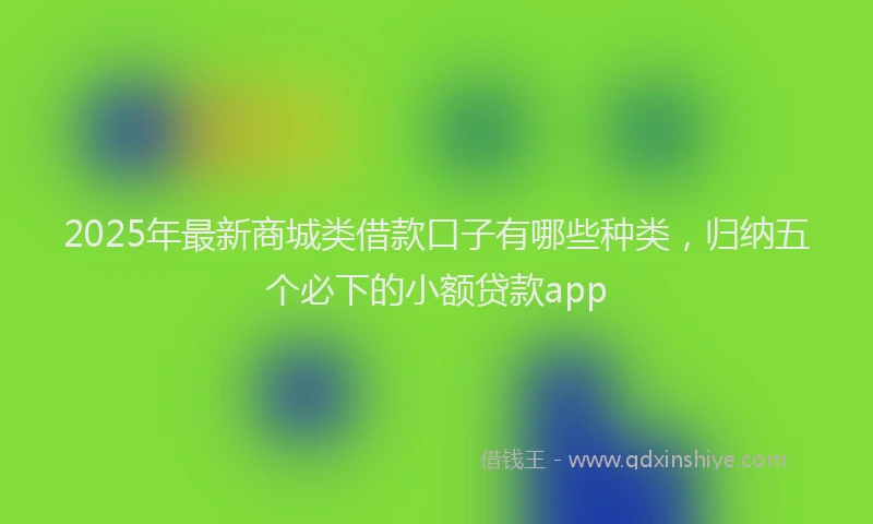 2025年最新商城类借款口子有哪些种类，归纳五个必下的小额贷款app