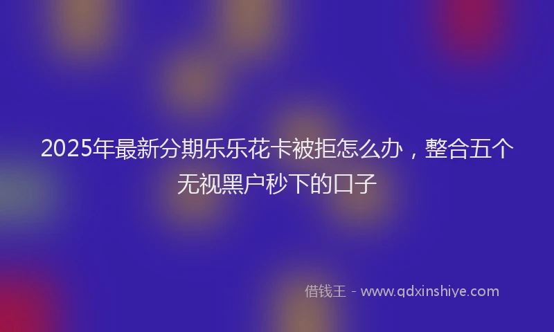 2025年最新分期乐乐花卡被拒怎么办，整合五个无视黑户秒下的口子