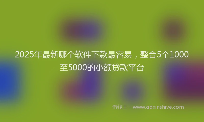 2025年最新哪个软件下款最容易，整合5个1000至5000的小额贷款平台