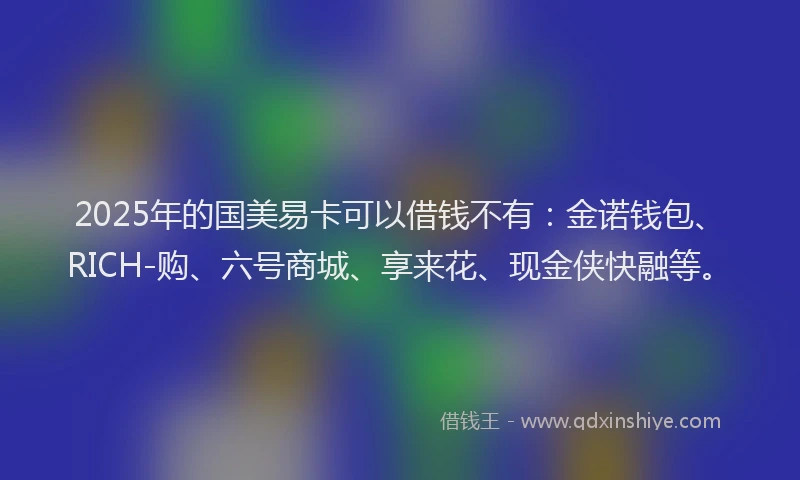 2025年的国美易卡可以借钱不有：金诺钱包、RICH-购、六号商城、享来花、现金侠快融等。