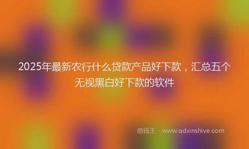 2025年最新农行什么贷款产品好下款，汇总五个无视黑白好下款的软件
