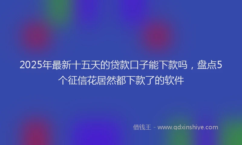 2025年最新十五天的贷款口子能下款吗，盘点5个征信花居然都下款了的软件