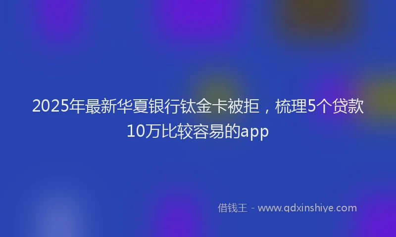 2025年最新华夏银行钛金卡被拒，梳理5个贷款10万比较容易的app