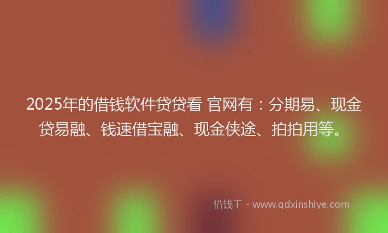 2025年的借钱软件贷贷看 官网有：分期易、现金贷易融、钱速借宝融、现金侠途、拍拍用等。
