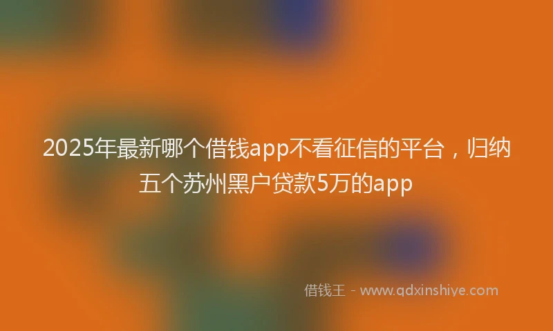 2025年最新哪个借钱app不看征信的平台，归纳五个苏州黑户贷款5万的app