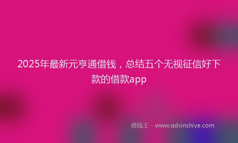 2025年最新元亨通借钱，总结五个无视征信好下款的借款app