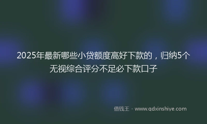 2025年最新哪些小贷额度高好下款的，归纳5个无视综合评分不足必下款口子