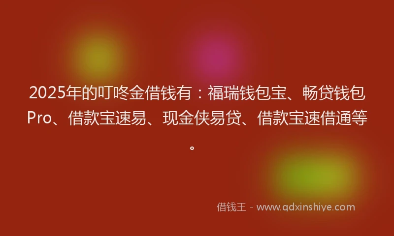 2025年的叮咚金借钱有：福瑞钱包宝、畅贷钱包Pro、借款宝速易、现金侠易贷、借款宝速借通等。