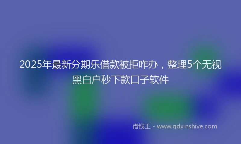 2025年最新分期乐借款被拒咋办，整理5个无视黑白户秒下款口子软件