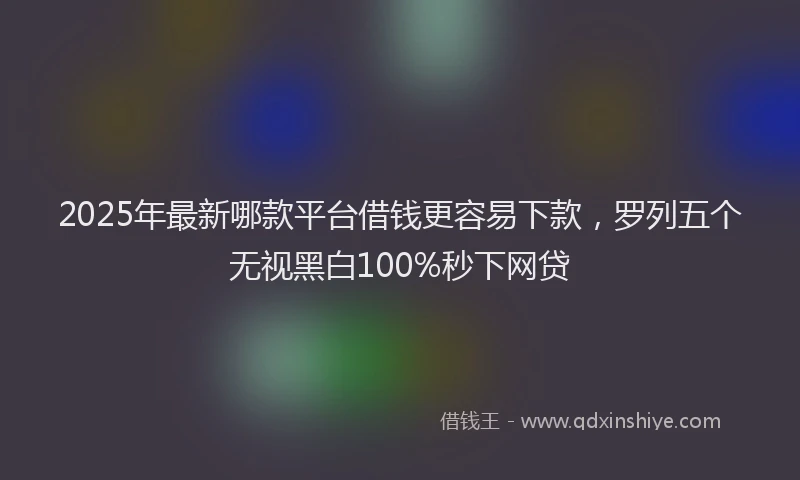 2025年最新哪款平台借钱更容易下款，罗列五个无视黑白100%秒下网贷