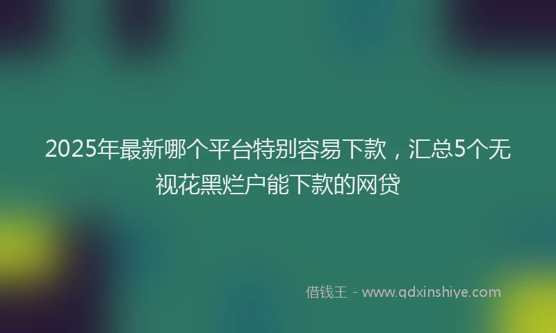 2025年最新哪个平台特别容易下款，汇总5个无视花黑烂户能下款的网贷