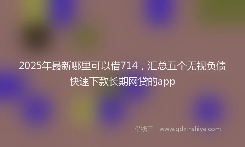 2025年最新哪里可以借714，汇总五个无视负债快速下款长期网贷的app