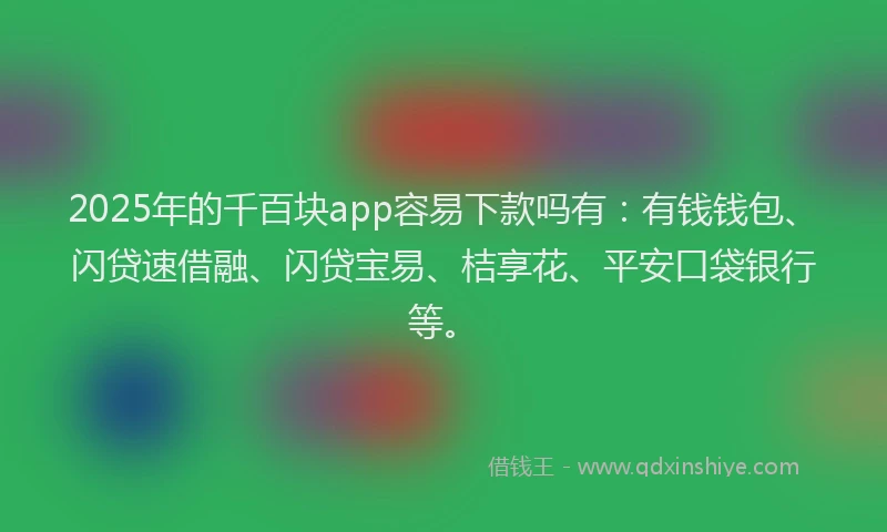 2025年的千百块app容易下款吗有：有钱钱包、闪贷速借融、闪贷宝易、桔享花、平安口袋银行等。
