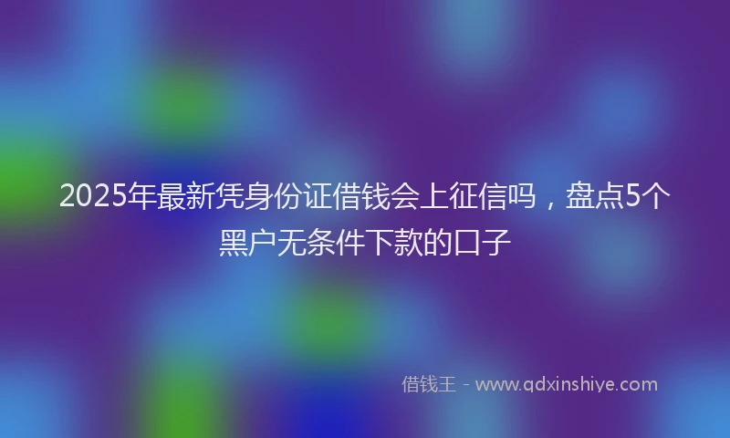 2025年最新凭身份证借钱会上征信吗，盘点5个黑户无条件下款的口子