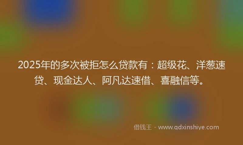 2025年的多次被拒怎么贷款有：超级花、洋葱速贷、现金达人、阿凡达速借、喜融信等。