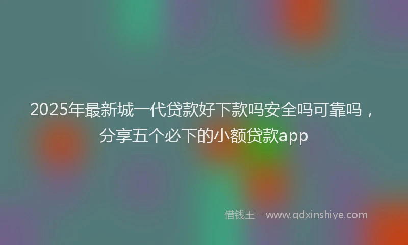 2025年最新城一代贷款好下款吗安全吗可靠吗，分享五个必下的小额贷款app