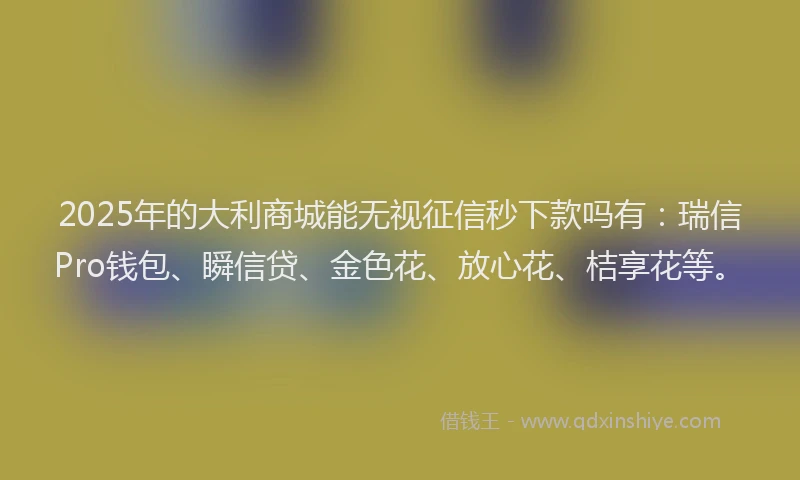 2025年的大利商城能无视征信秒下款吗有：瑞信Pro钱包、瞬信贷、金色花、放心花、桔享花等。