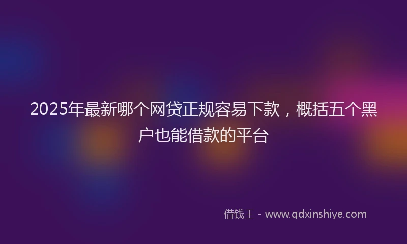 2025年最新哪个网贷正规容易下款，概括五个黑户也能借款的平台