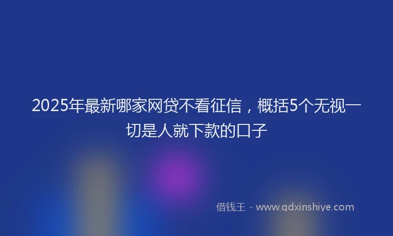 2025年最新哪家网贷不看征信，概括5个无视一切是人就下款的口子