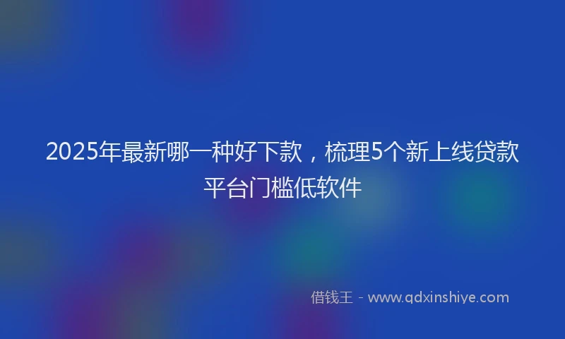 2025年最新哪一种好下款，梳理5个新上线贷款平台门槛低软件