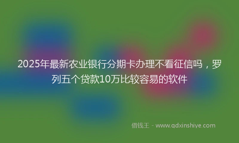 2025年最新农业银行分期卡办理不看征信吗，罗列五个贷款10万比较容易的软件
