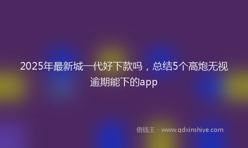 2025年最新城一代好下款吗，总结5个高炮无视逾期能下的app