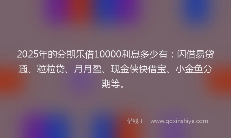 2025年的分期乐借10000利息多少有：闪借易贷通、粒粒贷、月月盈、现金侠快借宝、小金鱼分期等。
