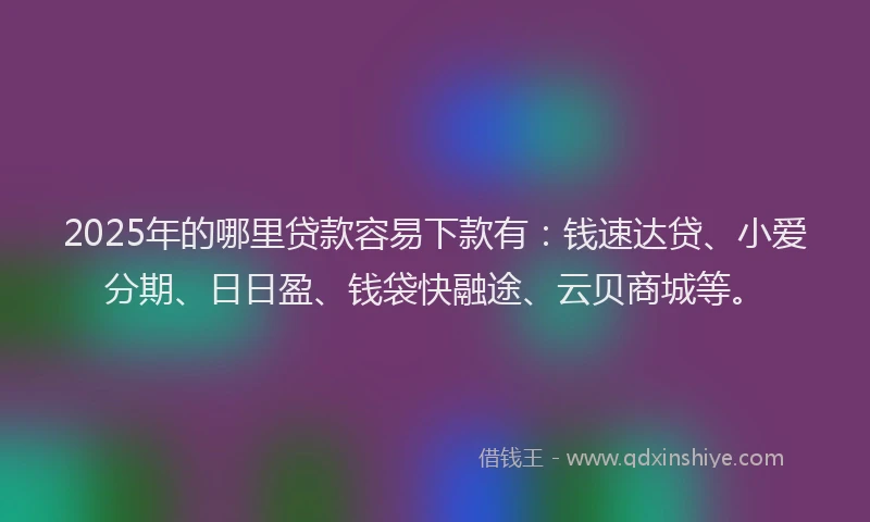 2025年的哪里贷款容易下款有：钱速达贷、小爱分期、日日盈、钱袋快融途、云贝商城等。