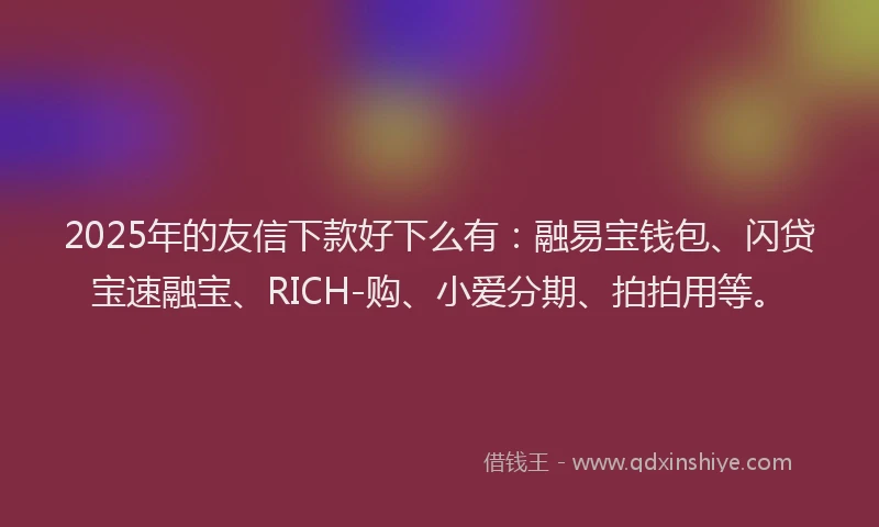 2025年的友信下款好下么有：融易宝钱包、闪贷宝速融宝、RICH-购、小爱分期、拍拍用等。