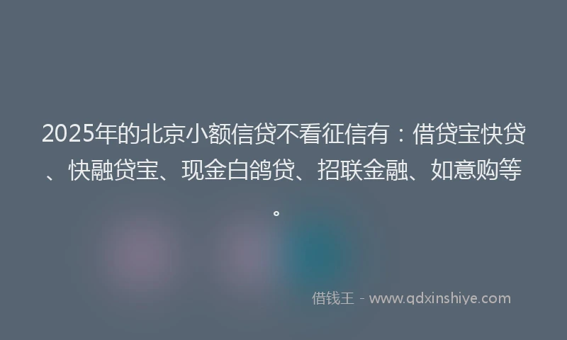 2025年的北京小额信贷不看征信有：借贷宝快贷、快融贷宝、现金白鸽贷、招联金融、如意购等。