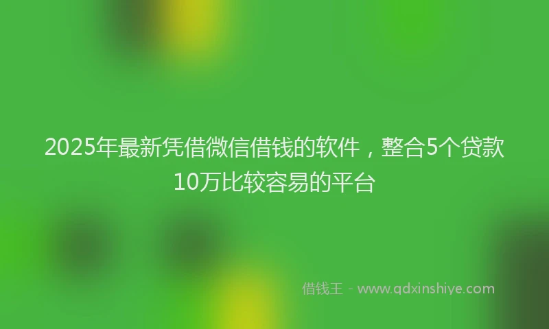 2025年最新凭借微信借钱的软件，整合5个贷款10万比较容易的平台