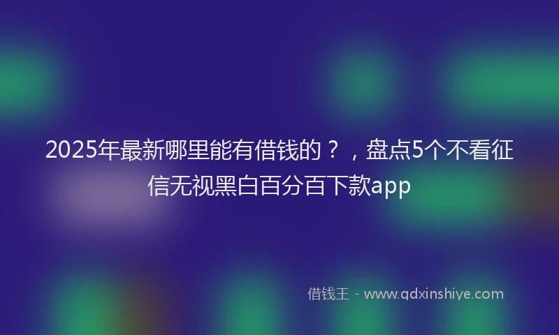 2025年最新哪里能有借钱的？，盘点5个不看征信无视黑白百分百下款app