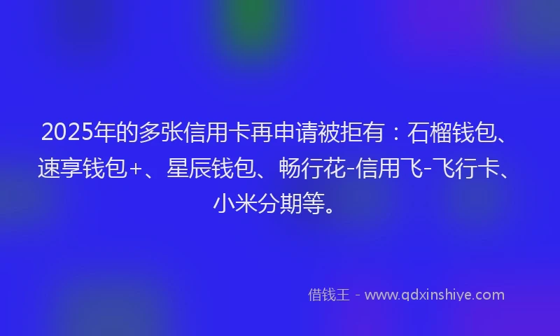 2025年的多张信用卡再申请被拒有：石榴钱包、速享钱包+、星辰钱包、畅行花-信用飞-飞行卡、小米分期等。