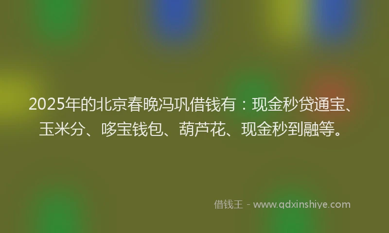 2025年的北京春晚冯巩借钱有：现金秒贷通宝、玉米分、哆宝钱包、葫芦花、现金秒到融等。